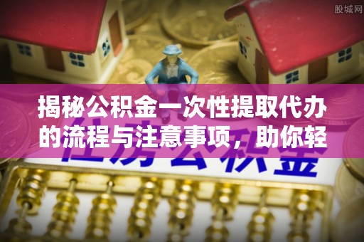 长泰揭秘公积金一次性提取代办的流程与注意事项，助你轻松搞定财务规划