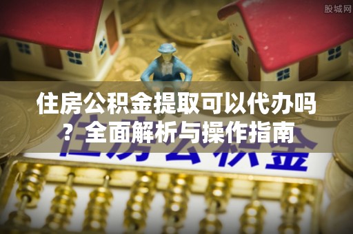 长泰住房公积金提取可以代办吗？全面解析与操作指南