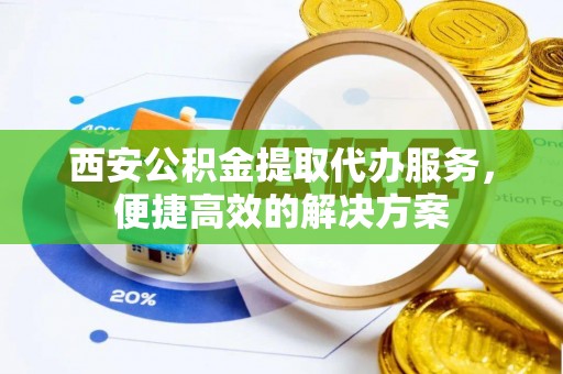 长泰西安公积金提取代办服务，便捷高效的解决方案