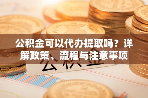长泰公积金可以代办提取吗？详解政策、流程与注意事项