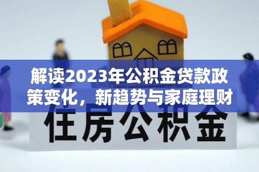 长泰解读2023年公积金贷款政策变化，新趋势与家庭理财规划