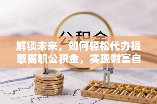 长泰解锁未来，如何轻松代办提取离职公积金，实现财富自由的第一步