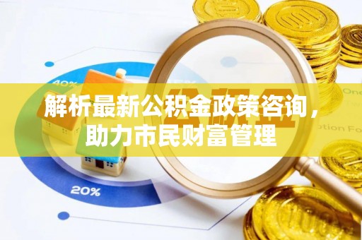 长泰解析最新公积金政策咨询，助力市民财富管理
