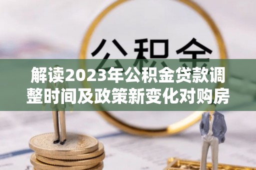 长泰解读2023年公积金贷款调整时间及政策新变化对购房的影响