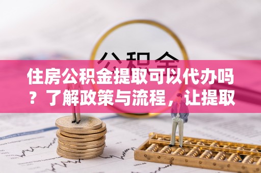 长泰住房公积金提取可以代办吗？了解政策与流程，让提取更便捷