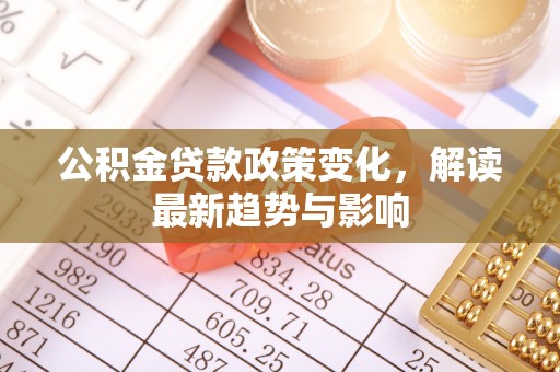 长泰公积金贷款政策变化，解读最新趋势与影响