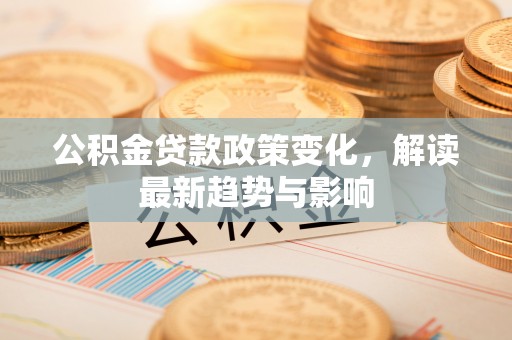 长泰公积金贷款政策变化，解读最新趋势与影响