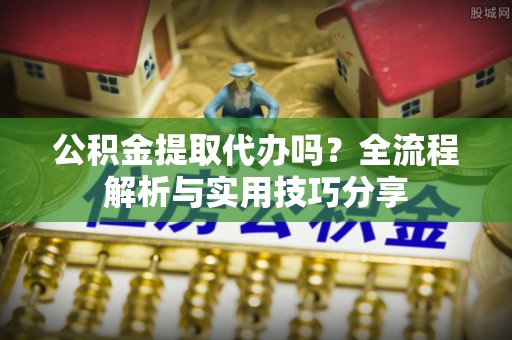长泰公积金提取代办吗？全流程解析与实用技巧分享
