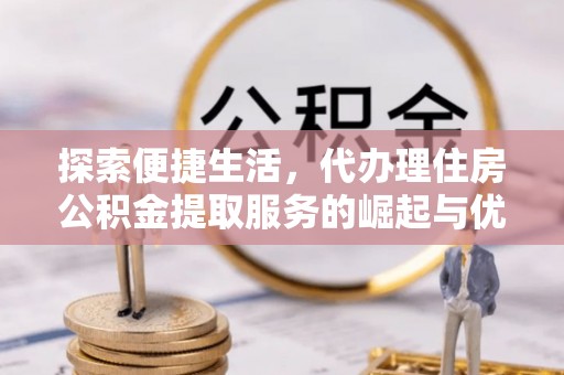 长泰探索便捷生活，代办理住房公积金提取服务的崛起与优势