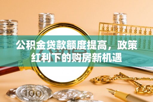 长泰公积金贷款额度提高，政策红利下的购房新机遇