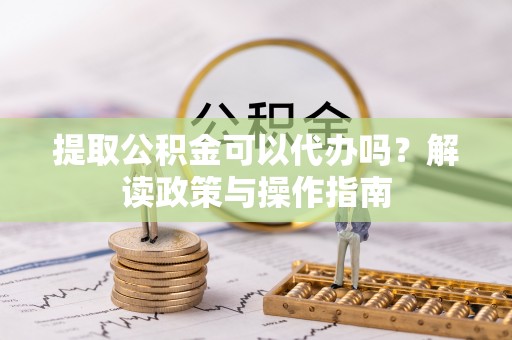 长泰提取公积金可以代办吗？解读政策与操作指南