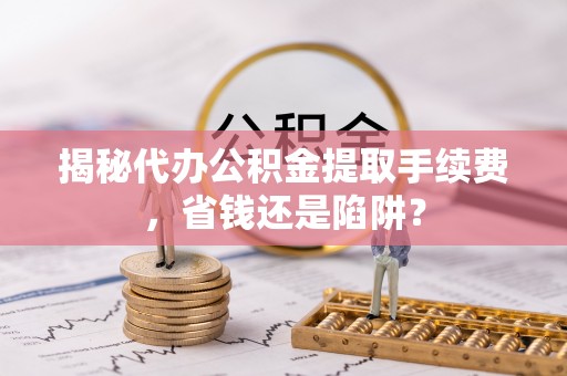 长泰揭秘代办公积金提取手续费，省钱还是陷阱？