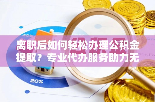 长泰离职后如何轻松办理公积金提取？专业代办服务助力无忧