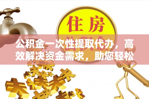长泰公积金一次性提取代办，高效解决资金需求，助您轻松应对生活难题