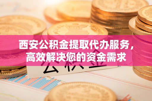 长泰西安公积金提取代办服务，高效解决您的资金需求