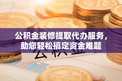 长泰公积金装修提取代办服务，助您轻松搞定资金难题