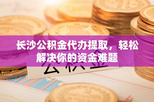 长泰长沙公积金代办提取，轻松解决你的资金难题