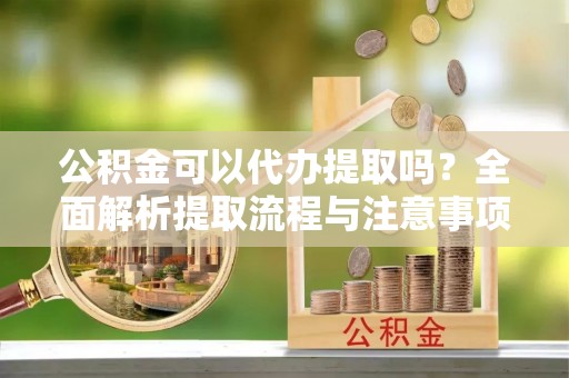 长泰公积金可以代办提取吗？全面解析提取流程与注意事项