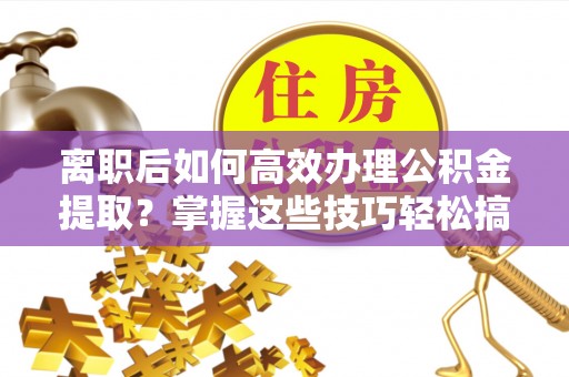长泰离职后如何高效办理公积金提取？掌握这些技巧轻松搞定