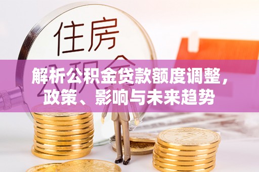 长泰解析公积金贷款额度调整，政策、影响与未来趋势