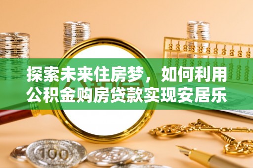 长泰探索未来住房梦，如何利用公积金购房贷款实现安居乐业