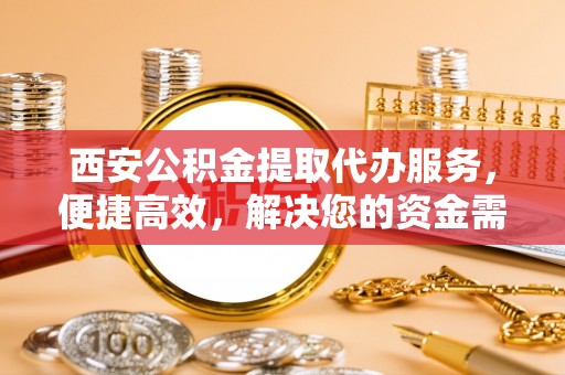 长泰西安公积金提取代办服务，便捷高效，解决您的资金需求