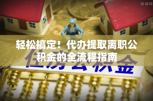 长泰轻松搞定！代办提取离职公积金的全流程指南