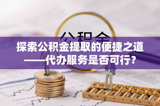 长泰探索公积金提取的便捷之道——代办服务是否可行？