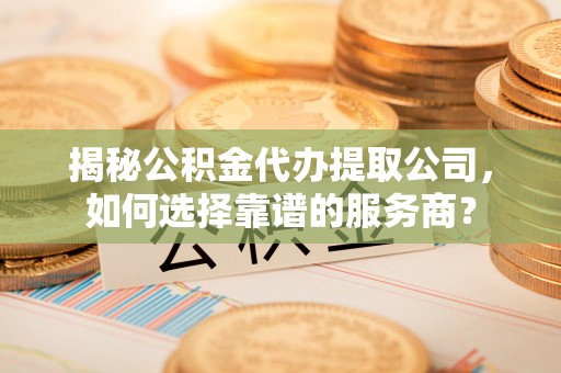 长泰揭秘公积金代办提取公司，如何选择靠谱的服务商？