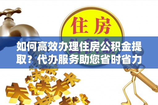 长泰如何高效办理住房公积金提取？代办服务助您省时省力