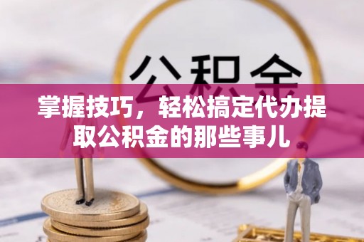 长泰掌握技巧，轻松搞定代办提取公积金的那些事儿
