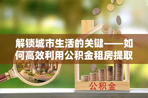 长泰解锁城市生活的关键——如何高效利用公积金租房提取实现居住自由