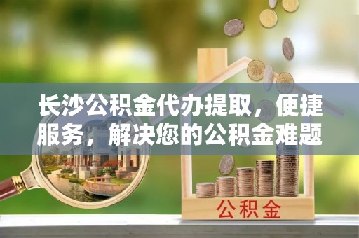 长泰长沙公积金代办提取，便捷服务，解决您的公积金难题