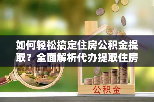长泰如何轻松搞定住房公积金提取？全面解析代办提取住房公积金流程
