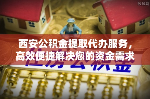 长泰西安公积金提取代办服务，高效便捷解决您的资金需求