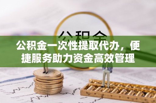 长泰公积金一次性提取代办，便捷服务助力资金高效管理