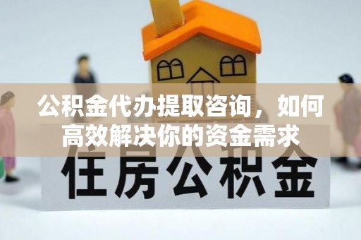 长泰公积金代办提取咨询，如何高效解决你的资金需求