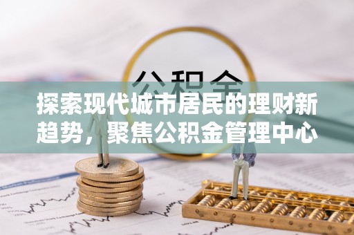 长泰探索现代城市居民的理财新趋势，聚焦公积金管理中心的服务创新