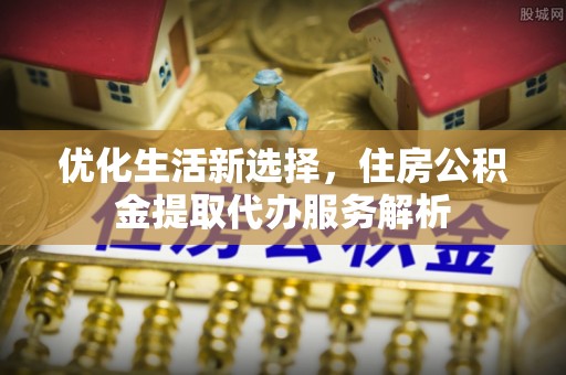 长泰优化生活新选择，住房公积金提取代办服务解析