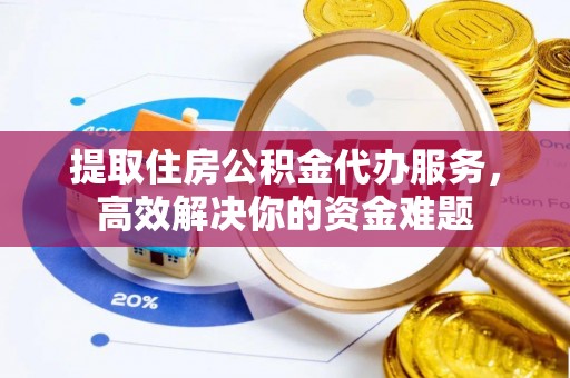 长泰提取住房公积金代办服务，高效解决你的资金难题