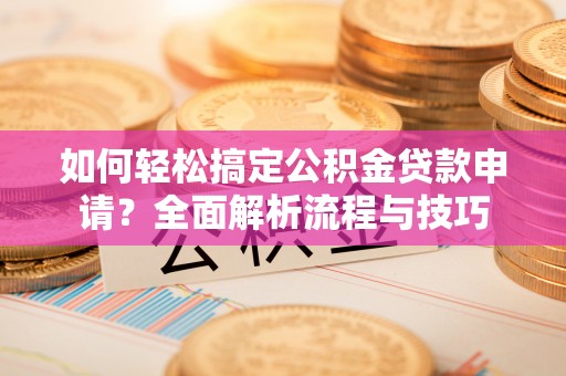 长泰如何轻松搞定公积金贷款申请？全面解析流程与技巧