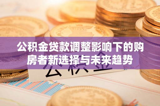 长泰公积金贷款调整影响下的购房者新选择与未来趋势