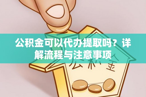 长泰公积金可以代办提取吗？详解流程与注意事项