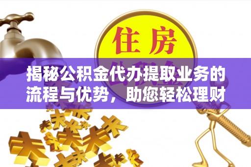 长泰揭秘公积金代办提取业务的流程与优势，助您轻松理财