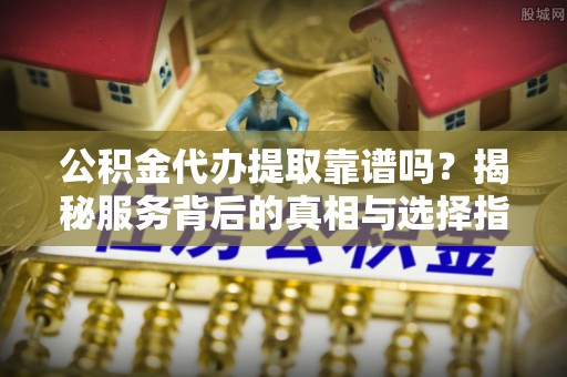 长泰公积金代办提取靠谱吗？揭秘服务背后的真相与选择指南
