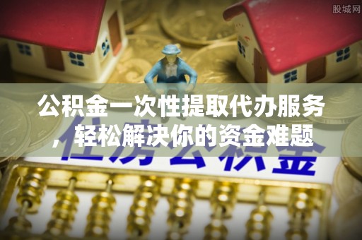 长泰公积金一次性提取代办服务，轻松解决你的资金难题