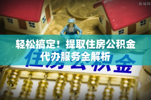 长泰轻松搞定！提取住房公积金代办服务全解析