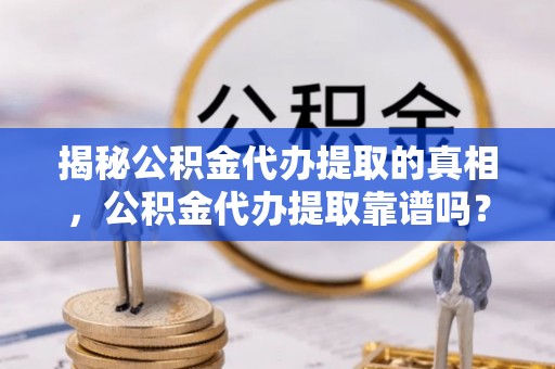 长泰揭秘公积金代办提取的真相，公积金代办提取靠谱吗？你需要知道这些关键点