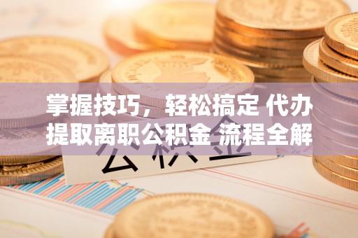 长泰掌握技巧，轻松搞定 代办提取离职公积金 流程全解析