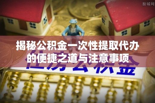 长泰揭秘公积金一次性提取代办的便捷之道与注意事项
